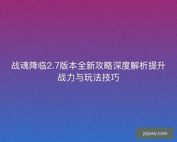战魂降临2.7版本全新攻略深度解析提升战力与玩法技巧
