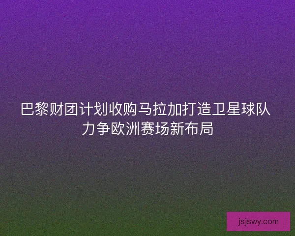 巴黎财团计划收购马拉加打造卫星球队 力争欧洲赛场新布局