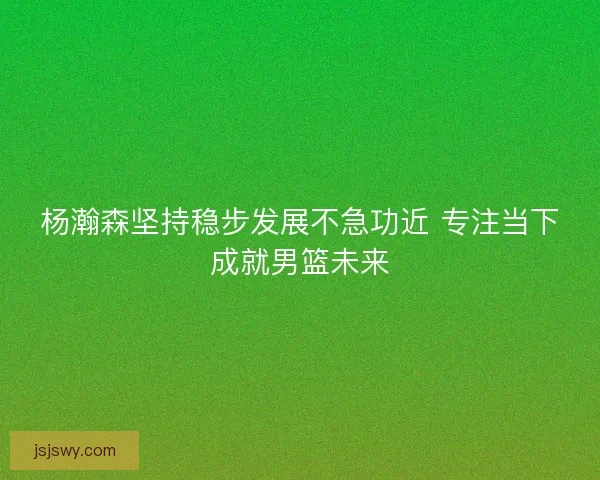 杨瀚森坚持稳步发展不急功近 专注当下成就男篮未来